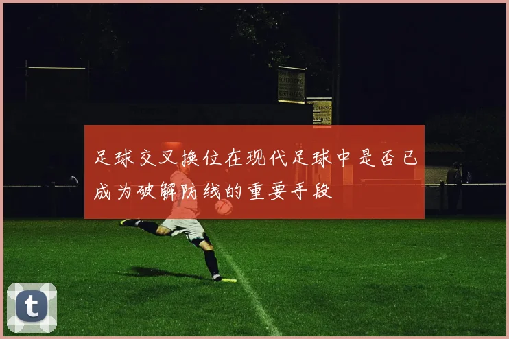 足球交叉换位在现代足球中是否已成为破解防线的重要手段