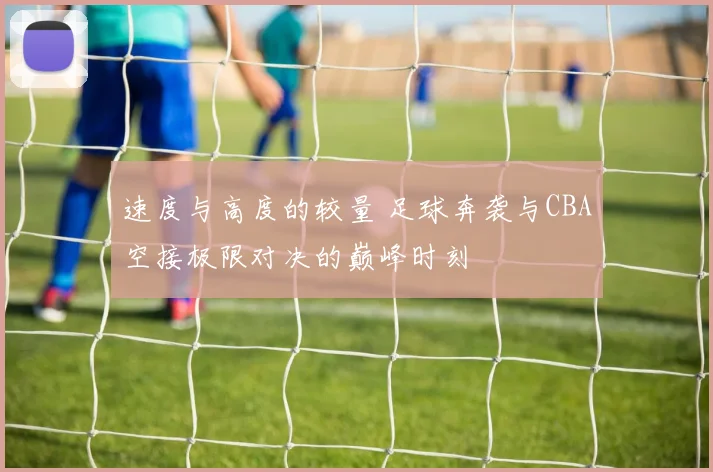 速度与高度的较量 足球奔袭与CBA空接极限对决的巅峰时刻
