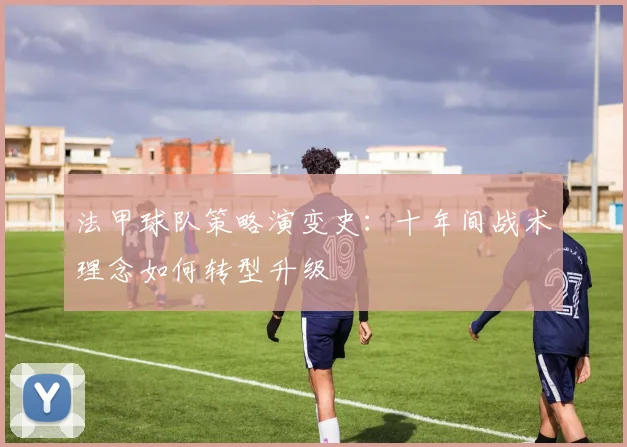 法甲球队策略演变史：十年间战术理念如何转型升级
