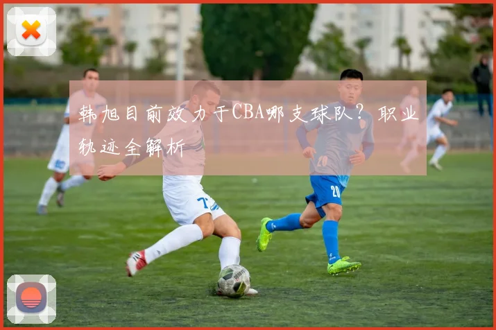 韩旭目前效力于CBA哪支球队?职业轨迹全解析