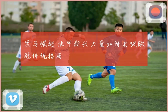 黑马崛起 法甲新兴力量如何打破欧冠传统格局